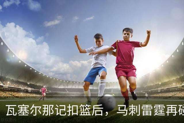 瓦塞尔那记扣篮后，马刺雷霆再碰面：揭幕战要算旧账