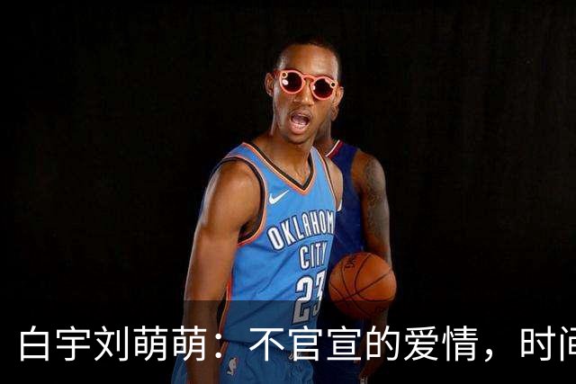 白宇刘萌萌：不官宣的爱情，时间早已自证