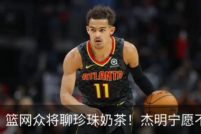 篮网众将聊珍珠奶茶！杰明宁愿不吃饭也要喝 纳尔逊称被女友种草
