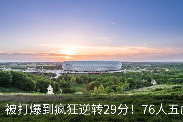 被打爆到疯狂逆转29分！76人五虎打出史诗名场面，下半场合砍60分