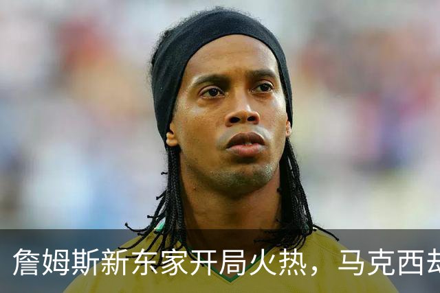 詹姆斯新东家开局火热，马克西却抢了风头